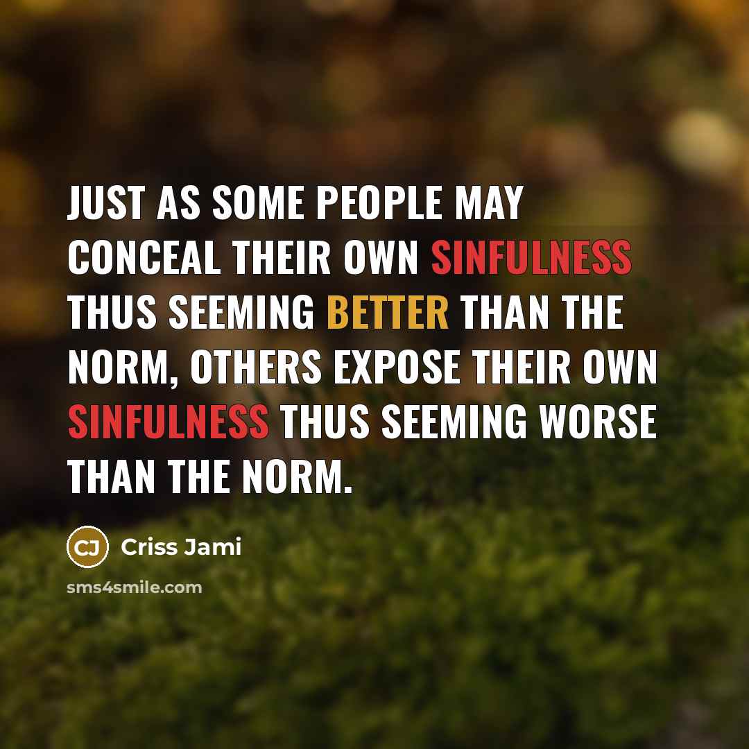 “Just as some people may conceal their own sinfulness thus seeming better than the norm, others expose their own sinfulness thus seeming worse than the norm.” quote by Criss Jami