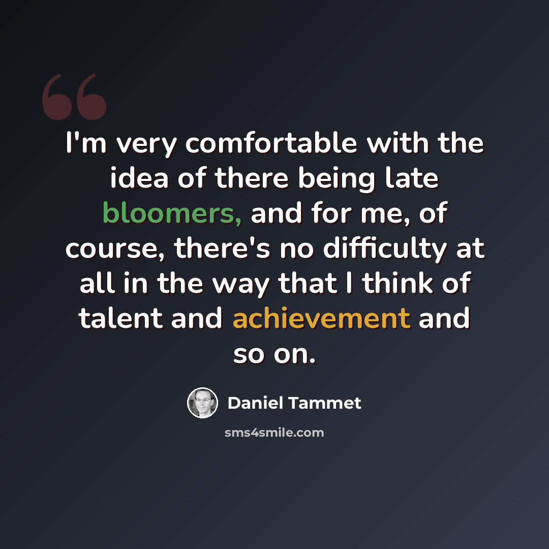 “I'm very comfortable with the idea of there being late bloomers, and for me, of course, there's no difficulty at all in the way that I think of talent and achievement and so on.” quote by Daniel Tammet