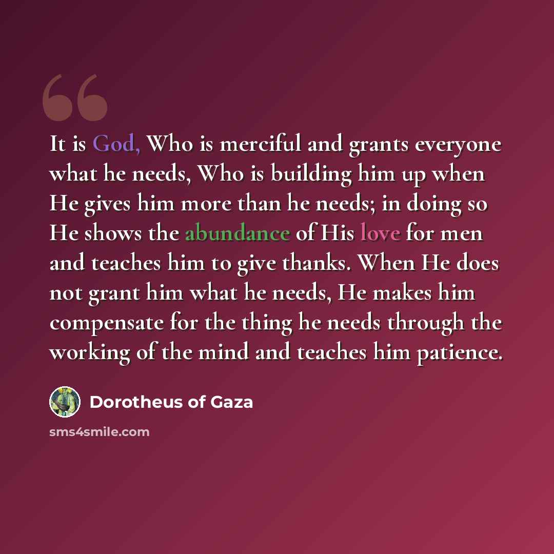“It is God, Who is merciful and grants everyone what he needs, Who is building him up when He gives him more than he needs; in doing so He shows the abundance of His love for men and teaches him to give thanks. When He does not grant him what he needs, He makes him compensate for the thing he needs…” quote by Dorotheus of Gaza