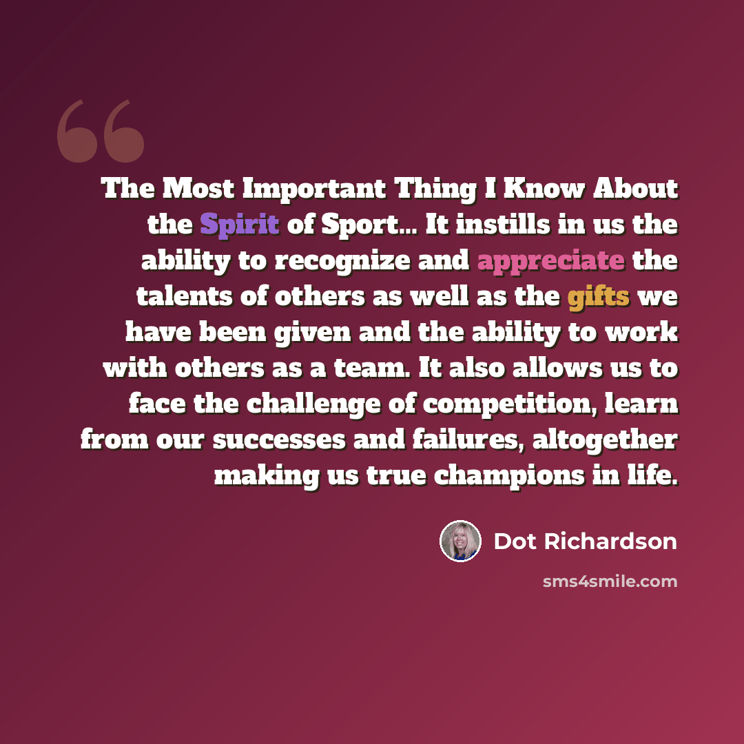 “The Most Important Thing I Know About the Spirit of Sport... It instills in us the ability to recognize and appreciate the talents of others as well as the gifts we have been given and the ability to work with others as a team. It also allows us to face the challenge of competition, learn from our…” quote by Dot Richardson
