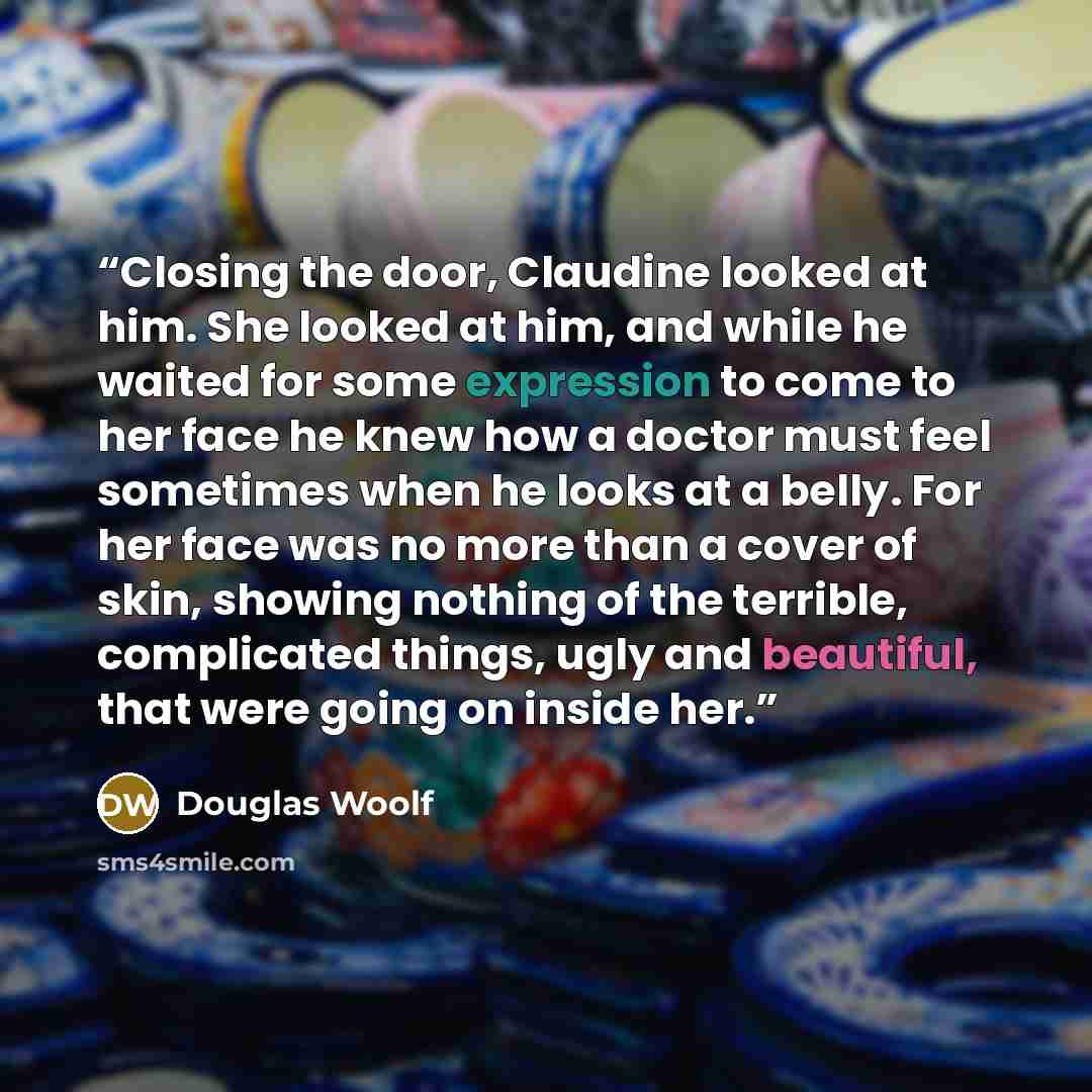 “Closing the door, Claudine looked at him. She looked at him, and while he waited for some expression to come to her face he knew how a doctor must feel sometimes when he looks at a belly. For her face was no more than a cover of skin, showing nothing of the terrible, complicated things, ugly and…” quote by Douglas Woolf