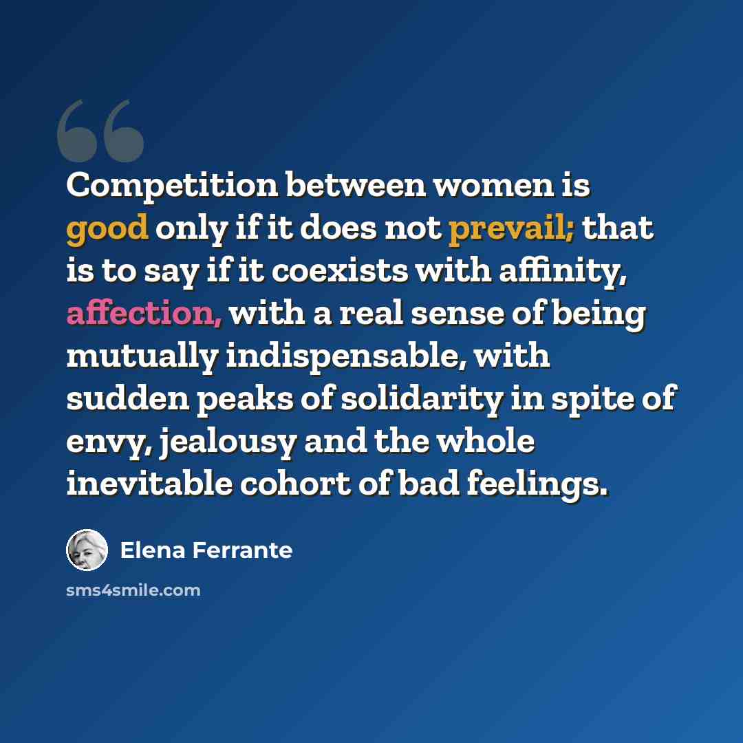 “Competition between women is good only if it does not prevail; that is to say if it coexists with affinity, affection, with a real sense of being mutually indispensable, with sudden peaks of solidarity in spite of envy, jealousy and the whole inevitable cohort of bad feelings.” quote by Elena Ferrante