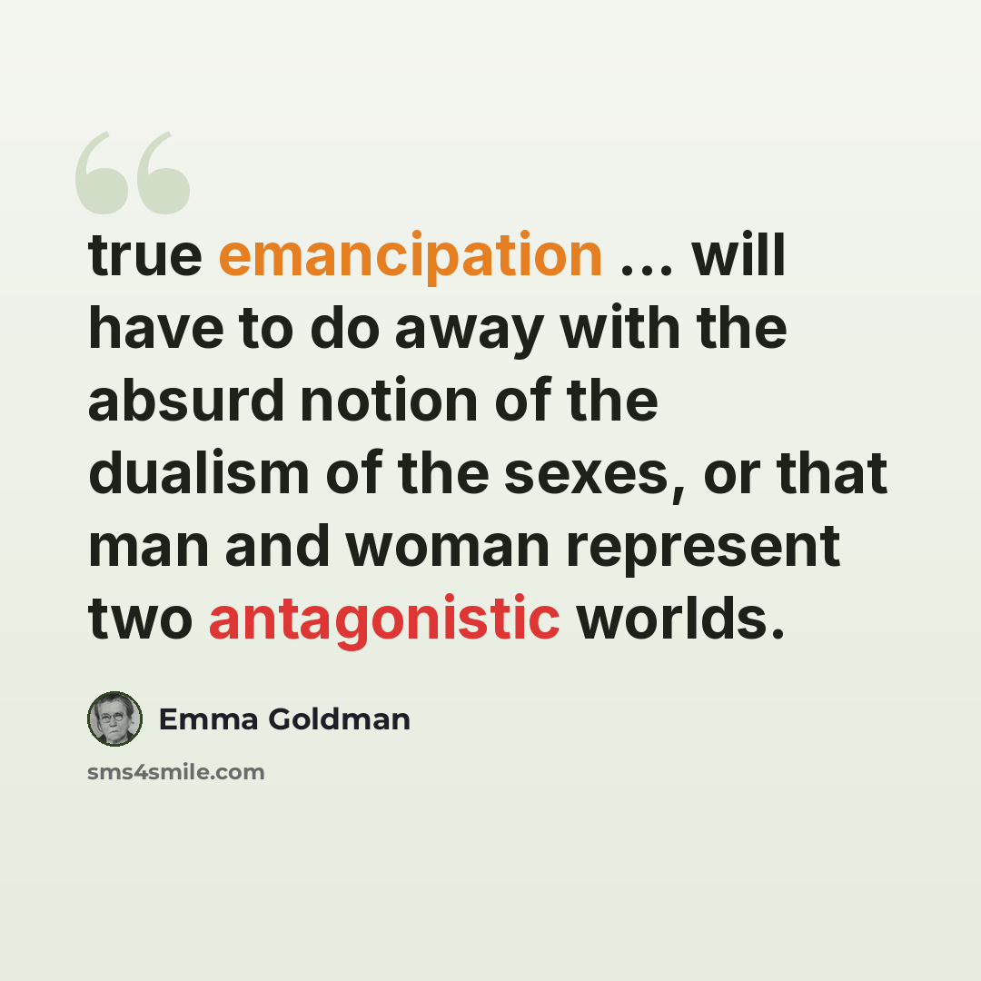 “true emancipation ... will have to do away with the absurd notion of the dualism of the sexes, or that man and woman represent two antagonistic worlds.” quote by Emma Goldman