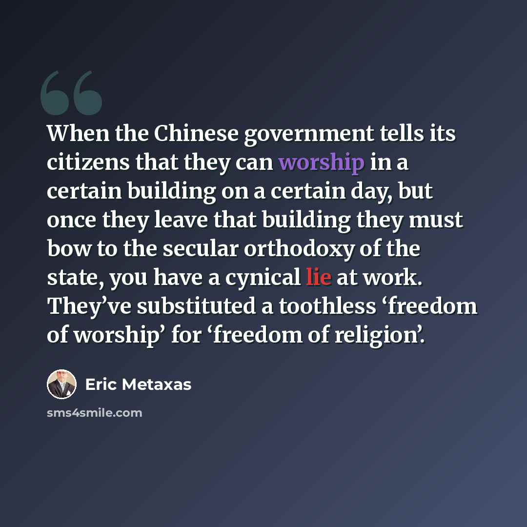 “When the Chinese government tells its citizens that they can worship in a certain building on a certain day, but once they leave that building they must bow to the secular orthodoxy of the state, you have a cynical lie at work. They’ve substituted a toothless ‘freedom of worship’ for ‘freedom of…” quote by Eric Metaxas
