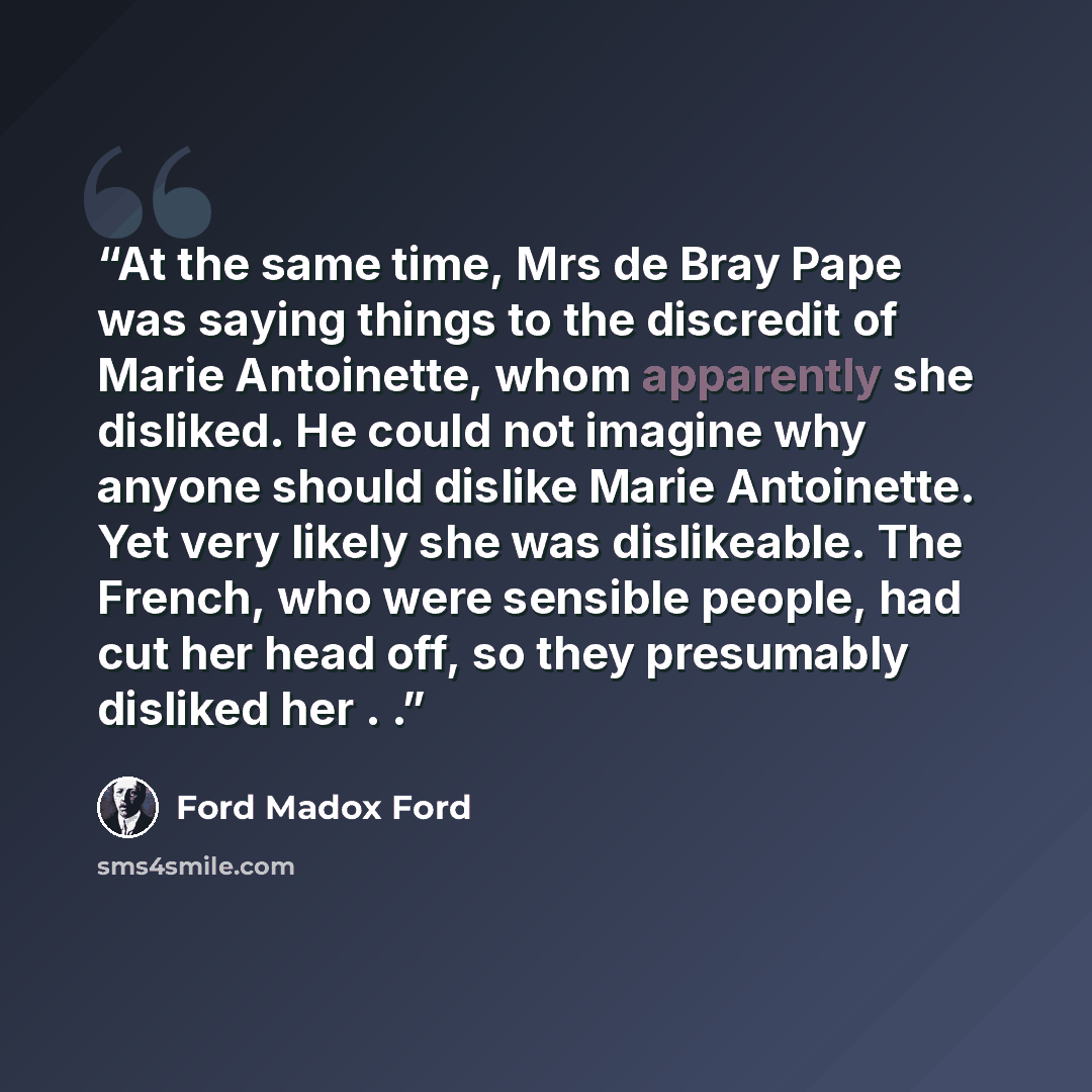 “At the same time, Mrs de Bray Pape was saying things to the discredit of Marie Antoinette, whom apparently she disliked. He could not imagine why anyone should dislike Marie Antoinette. Yet very likely she was dislikeable. The French, who were sensible people, had cut her head off, so they…” quote by Ford Madox Ford