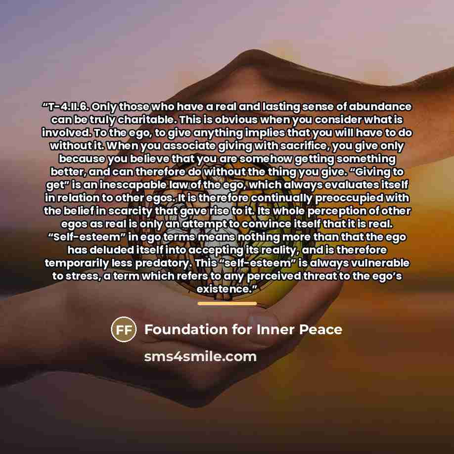 “T-4.II.6. Only those who have a real and lasting sense of abundance can be truly charitable. This is obvious when you consider what is involved. To the ego, to give anything implies that you will have to do without it. When you associate giving with sacrifice, you give only because you believe…” quote by Foundation for Inner Peace