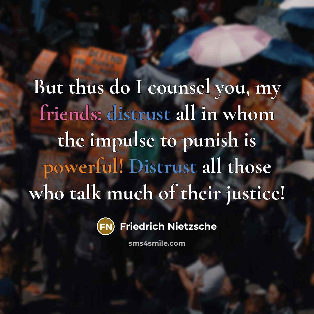 “But thus do I counsel you, my friends: distrust all in whom the impulse to punish is powerful! Distrust all those who talk much of their justice!” quote by Friedrich Nietzsche