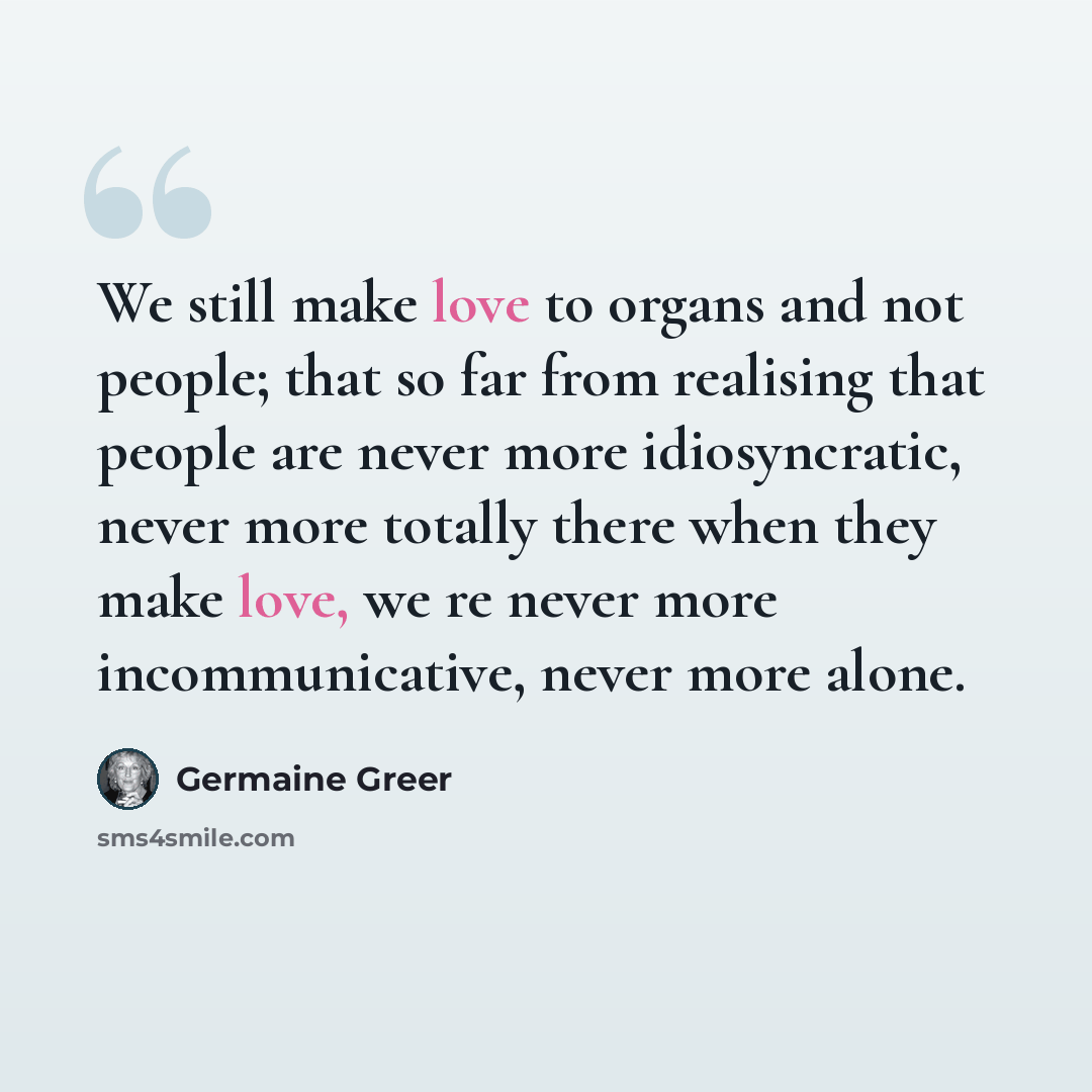 “We still make love to organs and not people; that so far from realising that people are never more idiosyncratic, never more totally there when they make love, we re never more incommunicative, never more alone.” quote by Germaine Greer