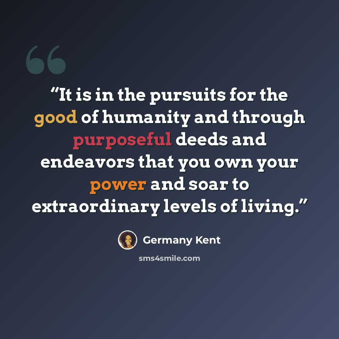 “It is in the pursuits for the good of humanity and through purposeful deeds and endeavors that you own your power and soar to extraordinary levels of living.” quote by Germany Kent