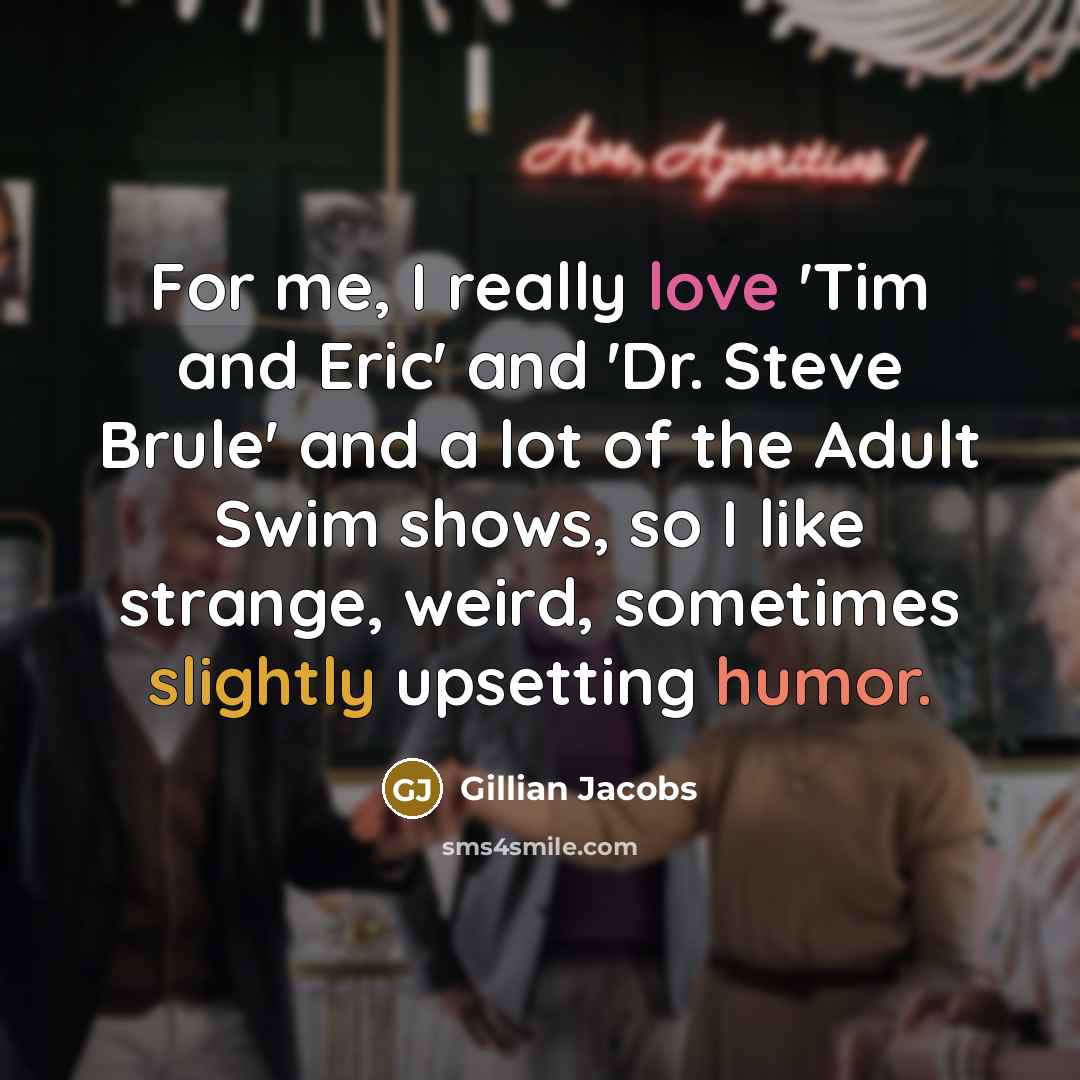 “For me, I really love 'Tim and Eric' and 'Dr. Steve Brule' and a lot of the Adult Swim shows, so I like strange, weird, sometimes slightly upsetting humor.” quote by Gillian Jacobs