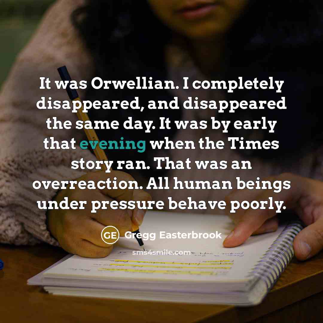 “It was Orwellian. I completely disappeared, and disappeared the same day. It was by early that evening when the Times story ran. That was an overreaction. All human beings under pressure behave poorly.” quote by Gregg Easterbrook