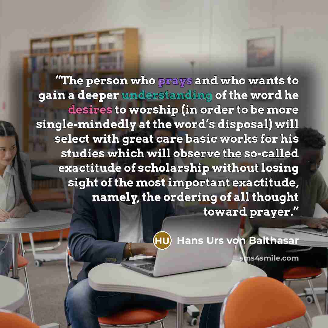 “The person who prays and who wants to gain a deeper understanding of the word he desires to worship (in order to be more single-mindedly at the word’s disposal) will select with great care basic works for his studies which will observe the so-called exactitude of scholarship without losing sight…” quote by Hans Urs von Balthasar
