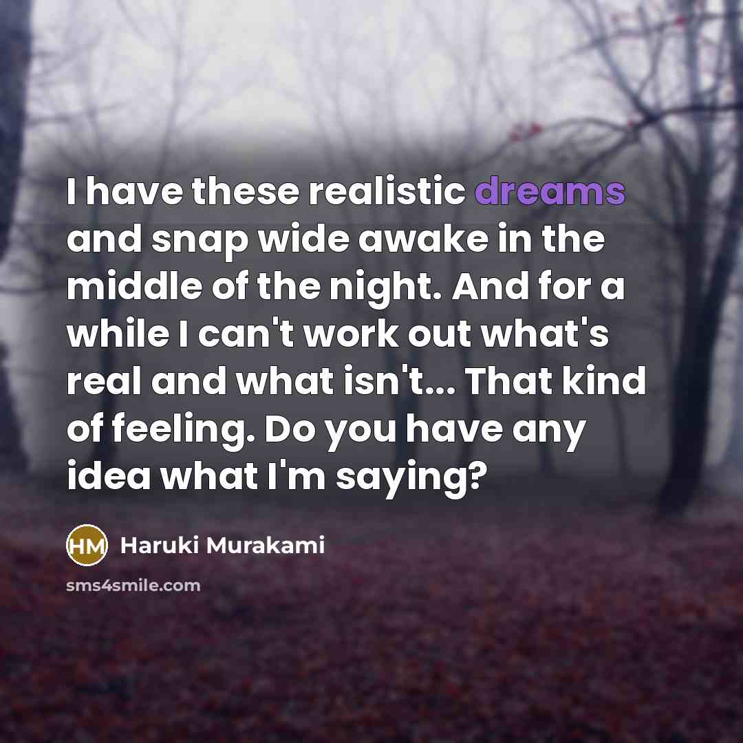 “I have these realistic dreams and snap wide awake in the middle of the night. And for a while I can't work out what's real and what isn't... That kind of feeling. Do you have any idea what I'm saying?” quote by Haruki Murakami