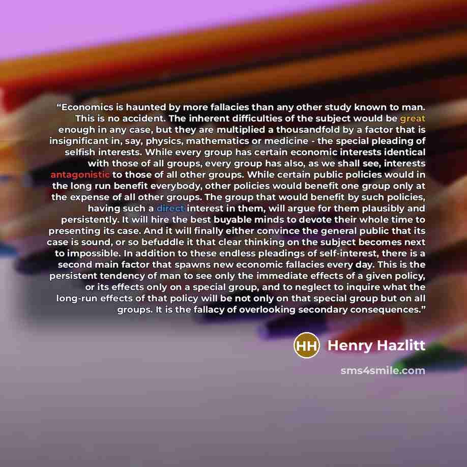 “Economics is haunted by more fallacies than any other study known to man. This is no accident. The inherent difficulties of the subject would be great enough in any case, but they are multiplied a thousandfold by a factor that is insignificant in, say, physics, mathematics or medicine - the…” quote by Henry Hazlitt