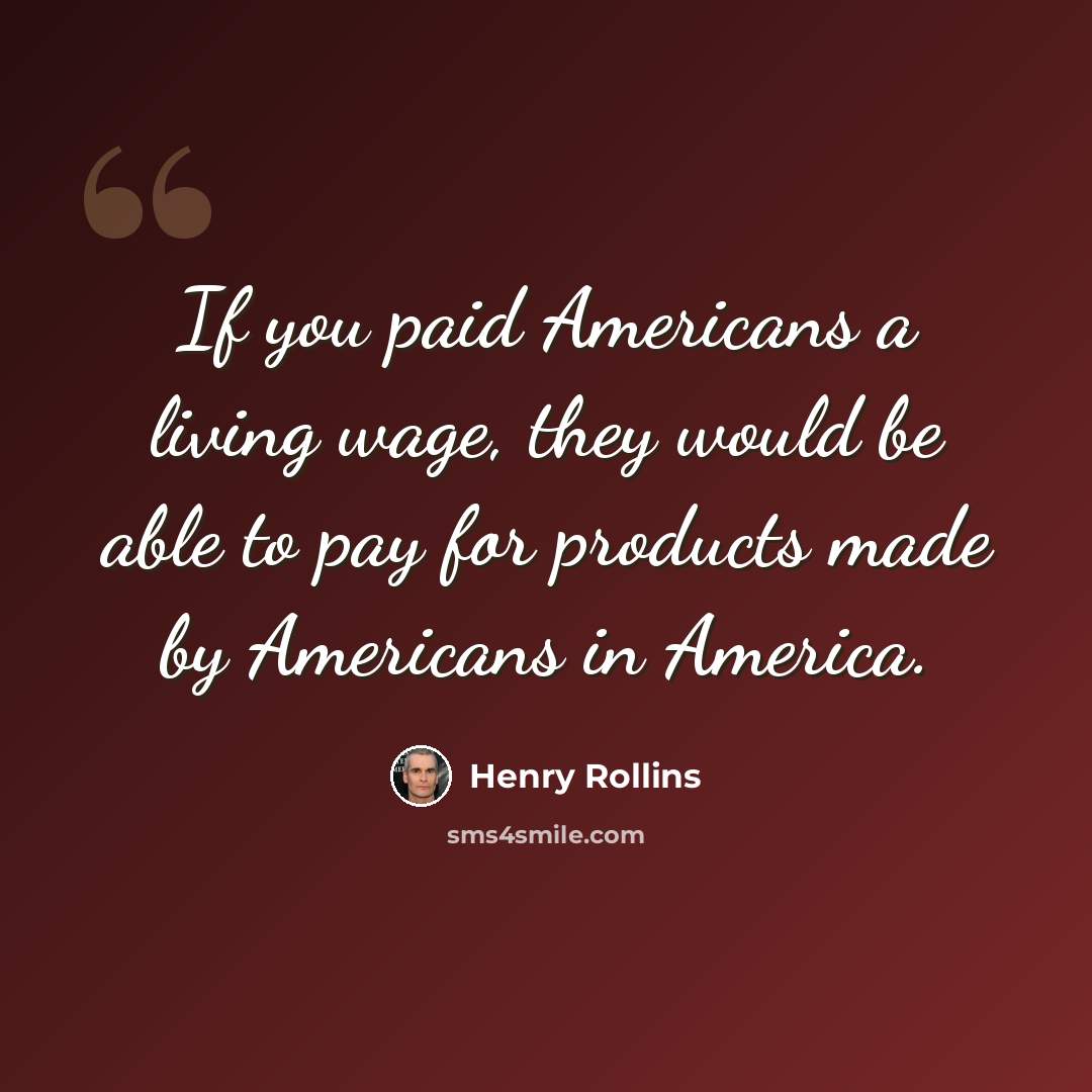 “If you paid Americans a living wage, they would be able to pay for products made by Americans in America.” quote by Henry Rollins