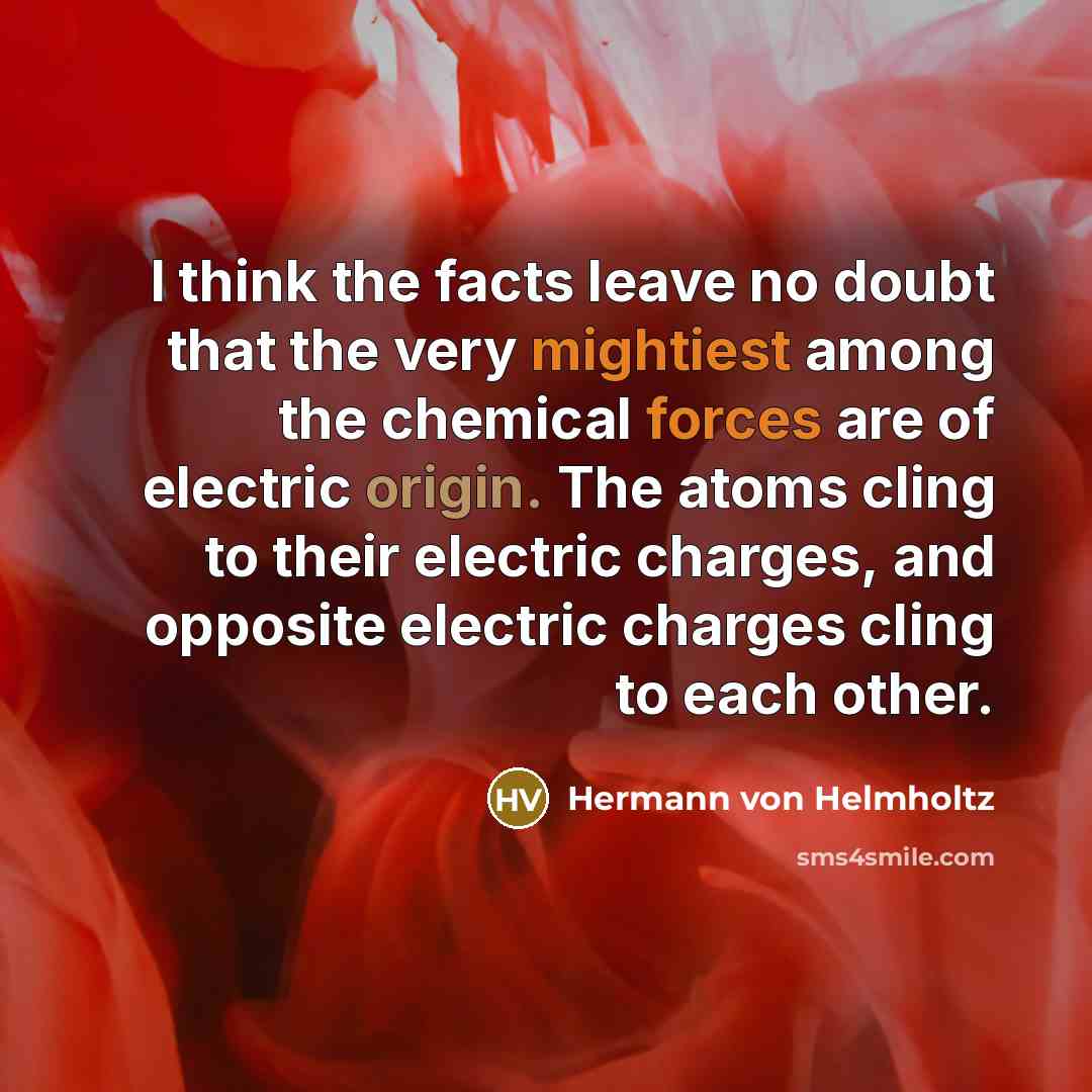 “I think the facts leave no doubt that the very mightiest among the chemical forces are of electric origin. The atoms cling to their electric charges, and opposite electric charges cling to each other.” quote by Hermann von Helmholtz