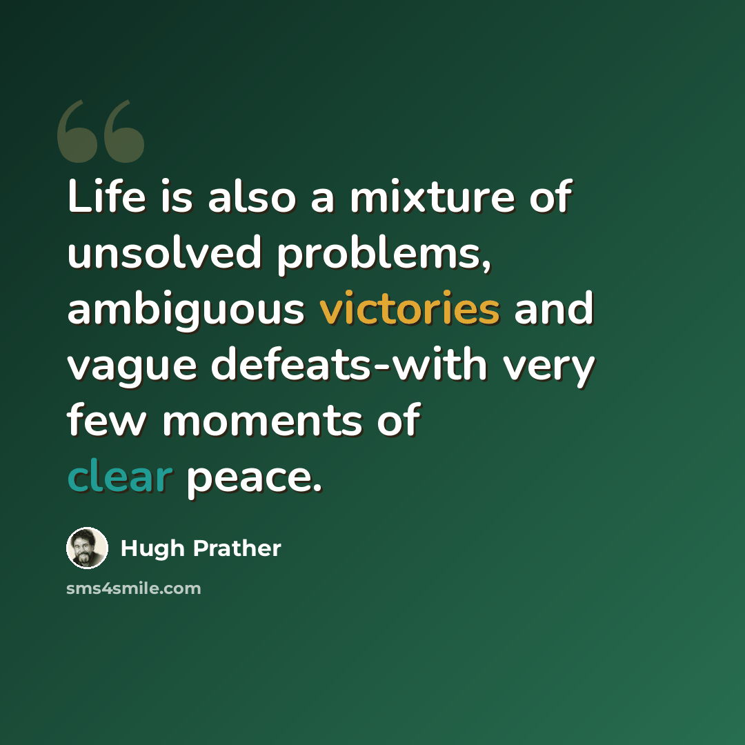 “Life is also a mixture of unsolved problems, ambiguous victories and vague defeats-with very few moments of clear peace.” quote by Hugh Prather