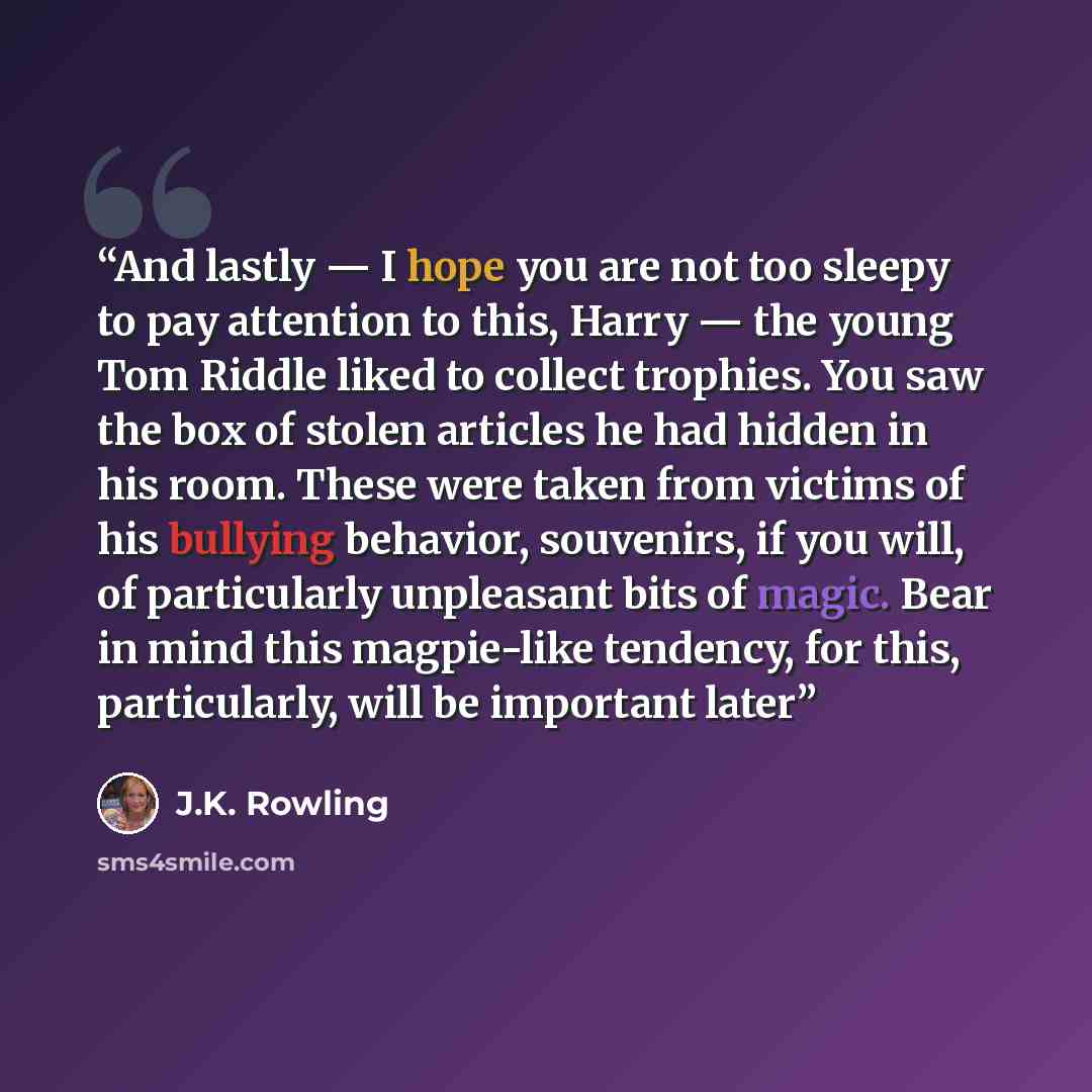 “And lastly — I hope you are not too sleepy to pay attention to this, Harry — the young Tom Riddle liked to collect trophies. You saw the box of stolen articles he had hidden in his room. These were taken from victims of his bullying behavior, souvenirs, if you will, of particularly unpleasant bits…” quote by J.K. Rowling