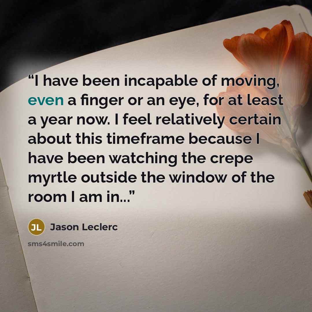 “I have been incapable of moving, even a finger or an eye, for at least a year now. I feel relatively certain about this timeframe because I have been watching the crepe myrtle outside the window of the room I am in...” quote by Jason Leclerc