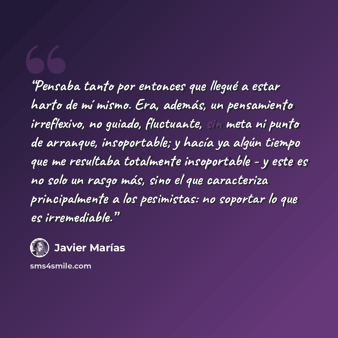 “Pensaba tanto por entonces que llegué a estar harto de mí mismo. Era, además, un pensamiento irreflexivo, no guiado, fluctuante, sin meta ni punto de arranque, insoportable; y hacía ya algún tiempo que me resultaba totalmente insoportable - y este es no solo un rasgo más, sino el que caracteriza…” quote by Javier Marías