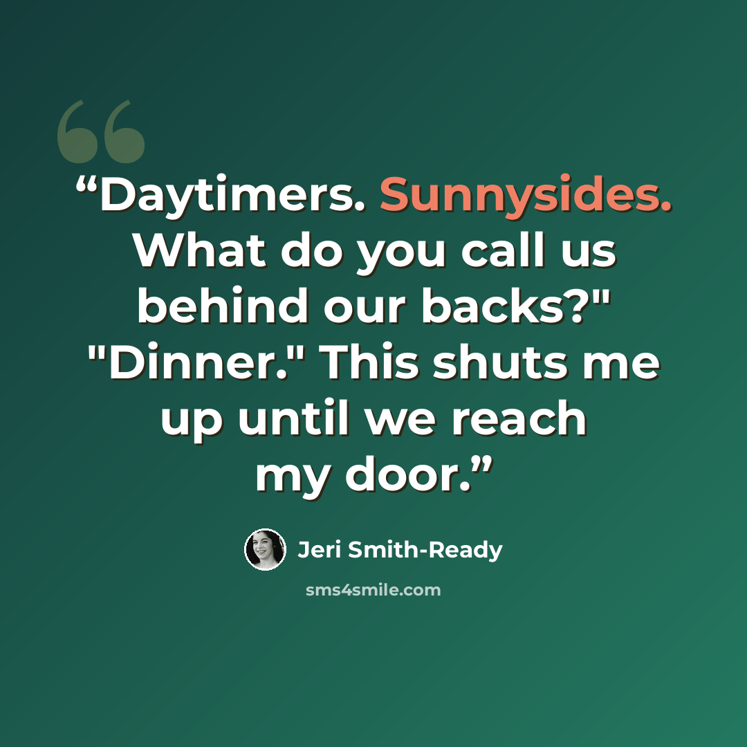 “Daytimers. Sunnysides. What do you call us behind our backs?" "Dinner." This shuts me up until we reach my door.” quote by Jeri Smith-Ready