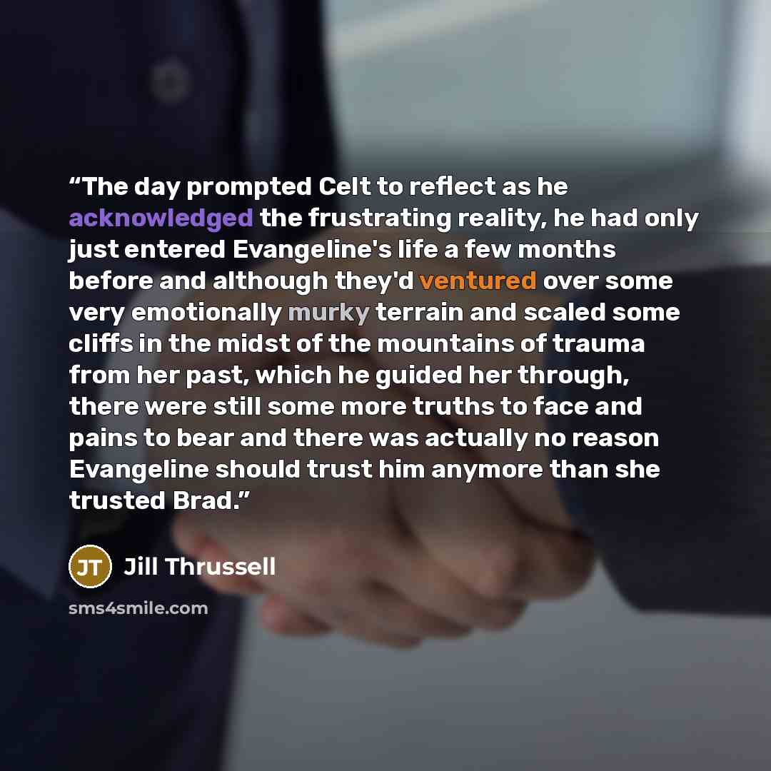 “The day prompted Celt to reflect as he acknowledged the frustrating reality, he had only just entered Evangeline's life a few months before and although they'd ventured over some very emotionally murky terrain and scaled some cliffs in the midst of the mountains of trauma from her past, which he…” quote by Jill Thrussell