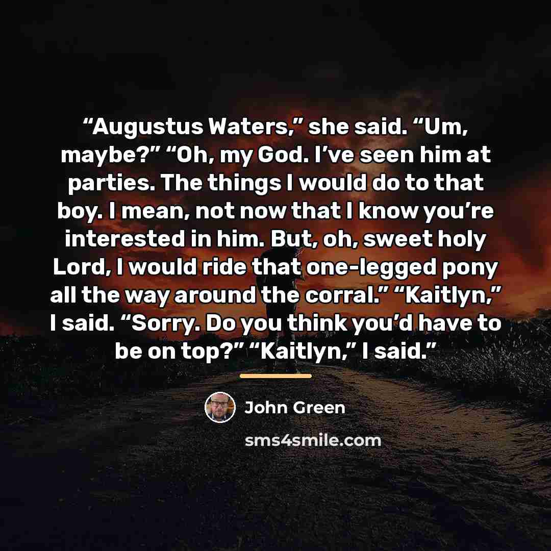 “Augustus Waters,” she said. “Um, maybe?” “Oh, my God. I’ve seen him at parties. The things I would do to that boy. I mean, not now that I know you’re interested in him. But, oh, sweet holy Lord, I would ride that one-legged pony all the way around the corral.” “Kaitlyn,” I said. “Sorry. Do you…” quote by John Green