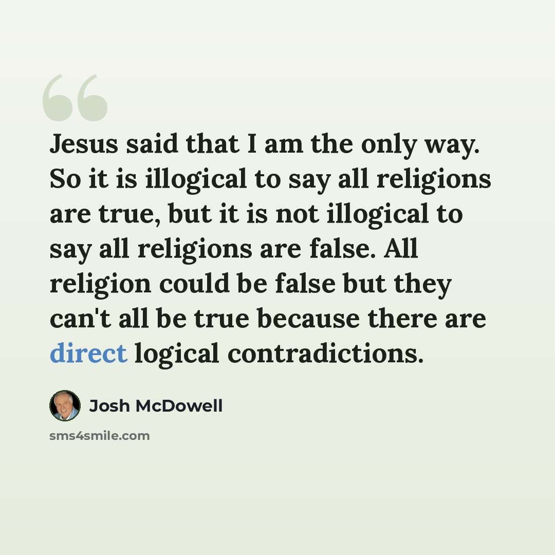 “Jesus said that I am the only way. So it is illogical to say all religions are true, but it is not illogical to say all religions are false. All religion could be false but they can't all be true because there are direct logical contradictions.” quote by Josh McDowell