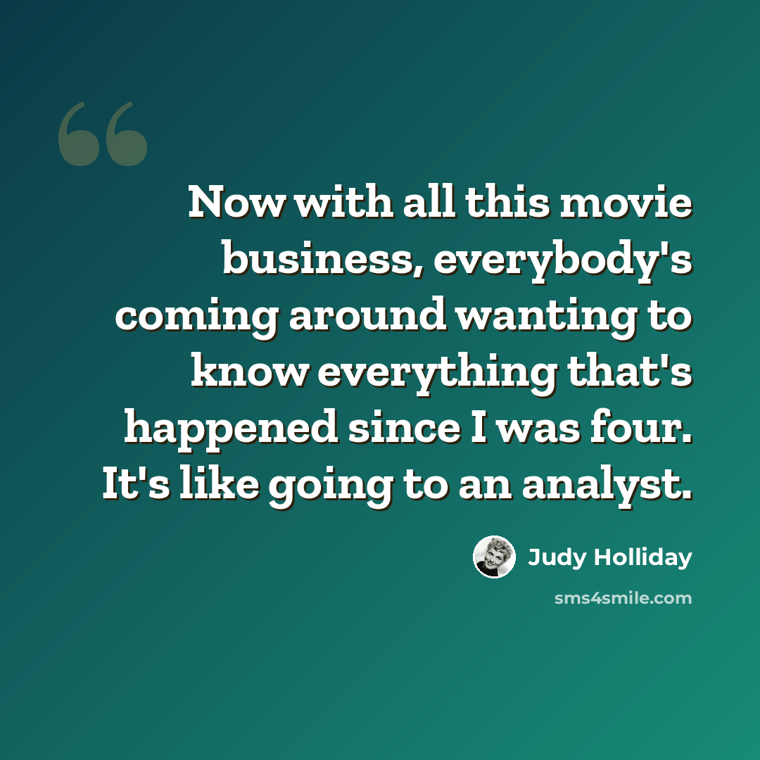 “Now with all this movie business, everybody's coming around wanting to know everything that's happened since I was four. It's like going to an analyst.” quote by Judy Holliday