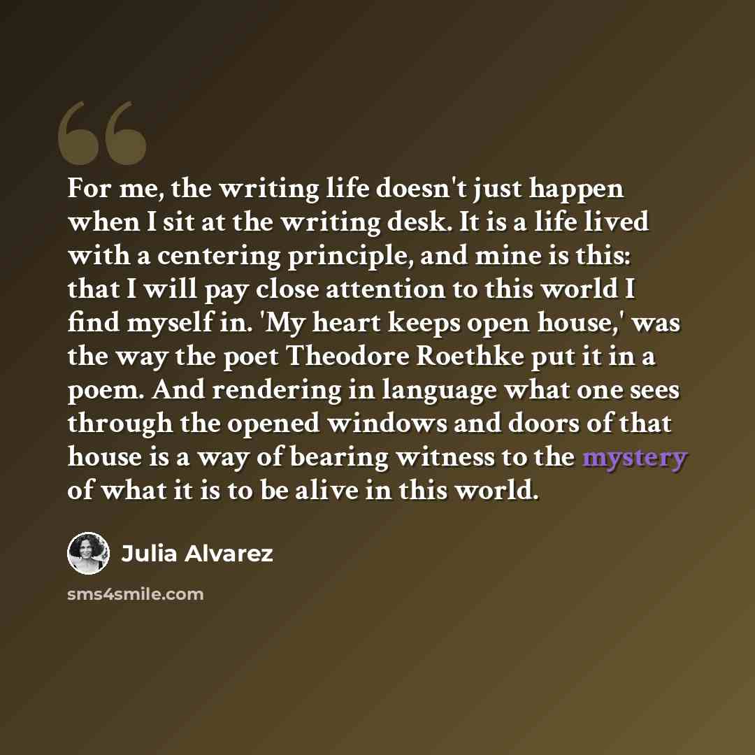 “For me, the writing life doesn't just happen when I sit at the writing desk. It is a life lived with a centering principle, and mine is this: that I will pay close attention to this world I find myself in. 'My heart keeps open house,' was the way the poet Theodore Roethke put it in a poem. And…” quote by Julia Alvarez