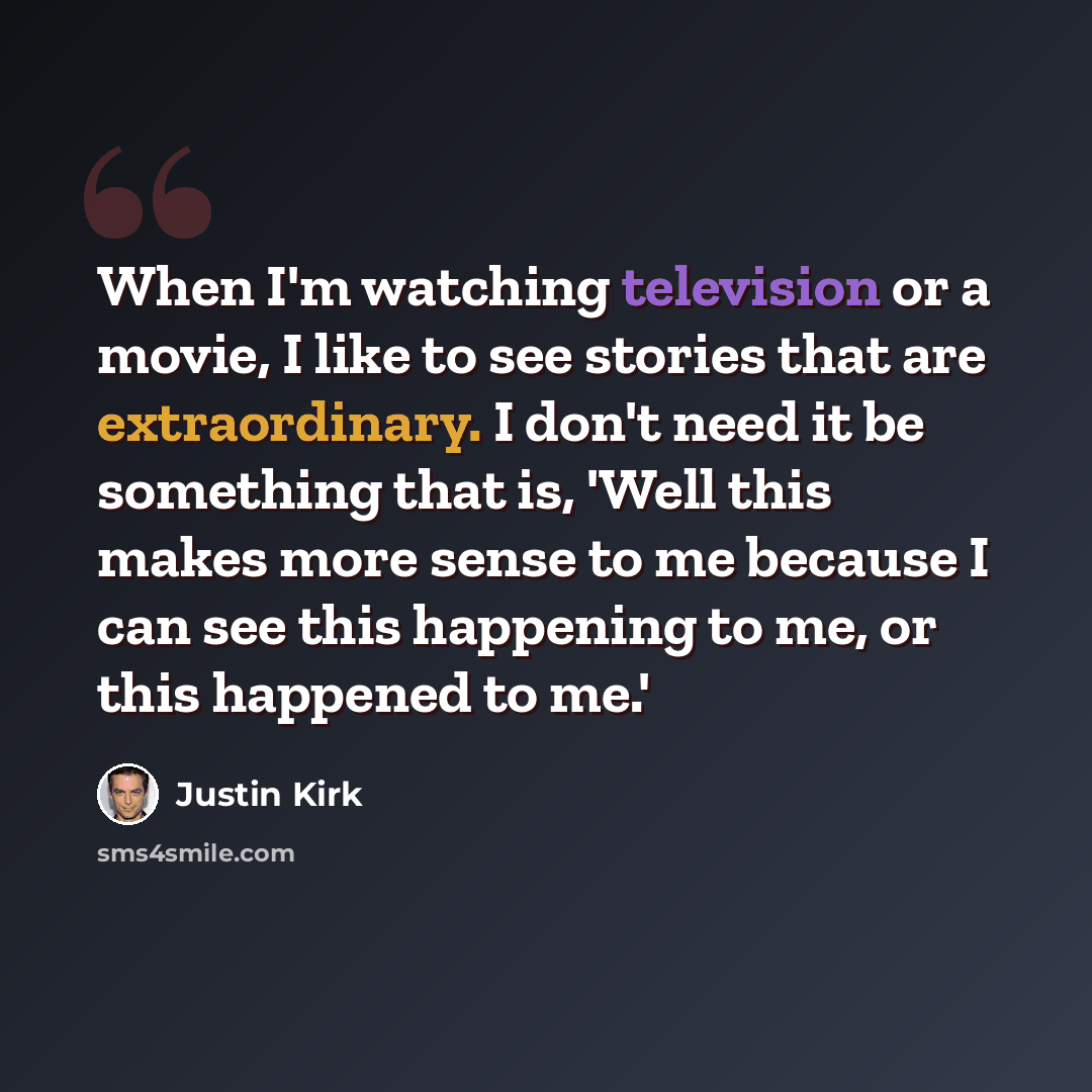 “When I'm watching television or a movie, I like to see stories that are extraordinary. I don't need it be something that is, 'Well this makes more sense to me because I can see this happening to me, or this happened to me.'” quote by Justin Kirk