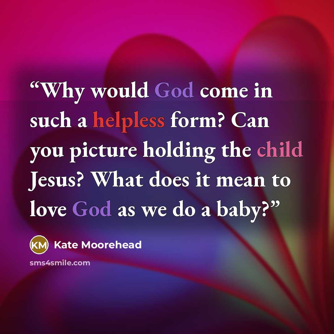 “Why would God come in such a helpless form? Can you picture holding the child Jesus? What does it mean to love God as we do a baby?” quote by Kate Moorehead