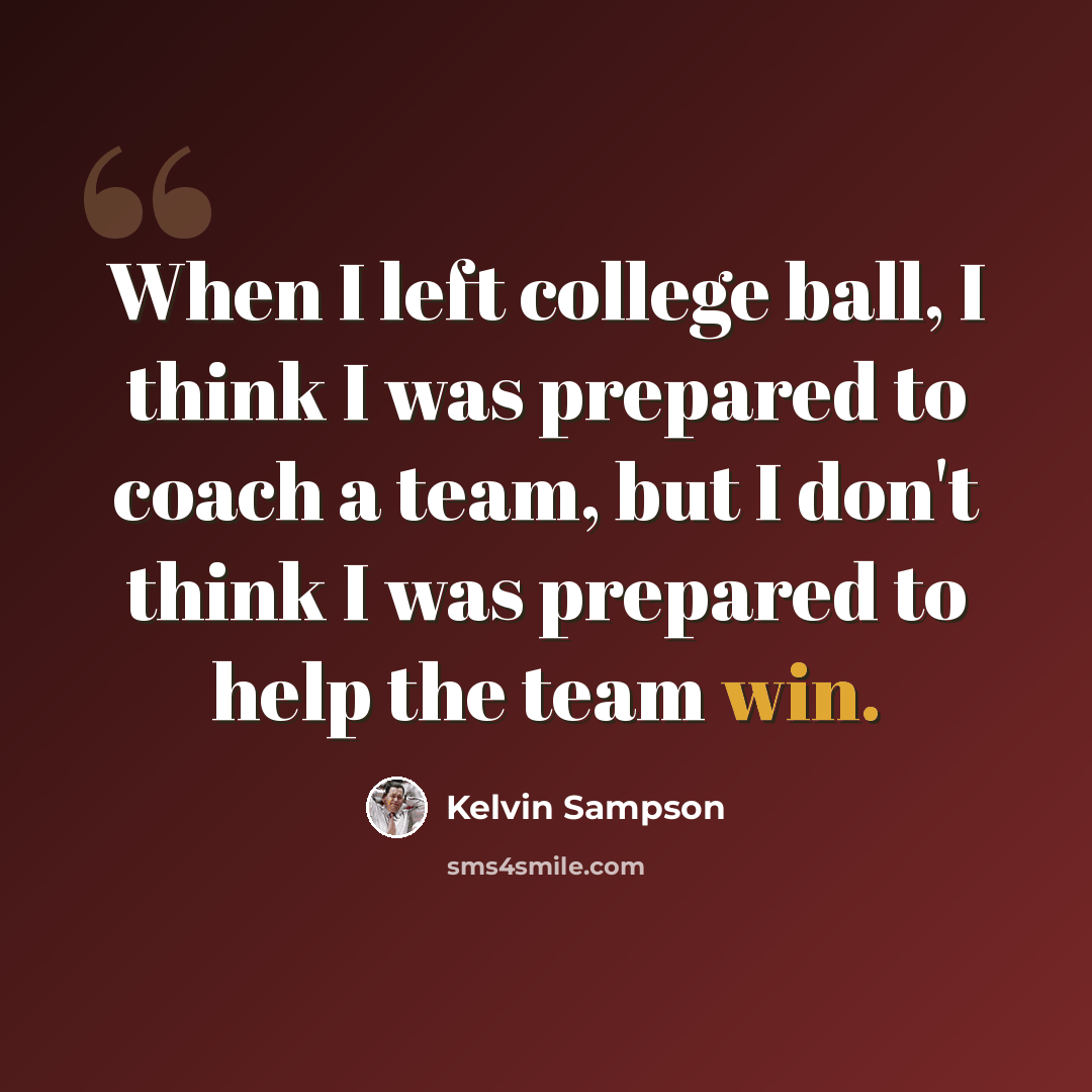“When I left college ball, I think I was prepared to coach a team, but I don't think I was prepared to help the team win.” quote by Kelvin Sampson