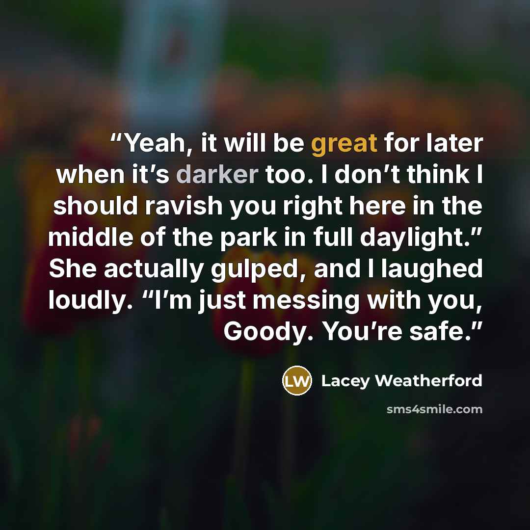 “Yeah, it will be great for later when it’s darker too. I don’t think I should ravish you right here in the middle of the park in full daylight.” She actually gulped, and I laughed loudly. “I’m just messing with you, Goody. You’re safe.” quote by Lacey Weatherford