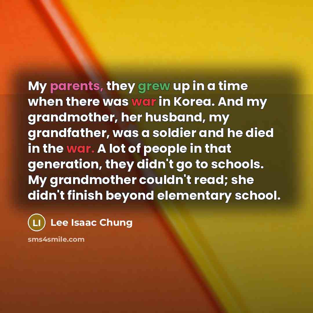 “My parents, they grew up in a time when there was war in Korea. And my grandmother, her husband, my grandfather, was a soldier and he died in the war. A lot of people in that generation, they didn't go to schools. My grandmother couldn't read; she didn't finish beyond elementary school.” quote by Lee Isaac Chung