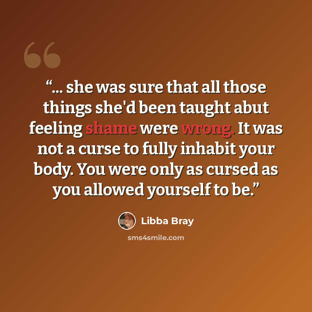 “... she was sure that all those things she'd been taught abut feeling shame were wrong. It was not a curse to fully inhabit your body. You were only as cursed as you allowed yourself to be.” quote by Libba Bray