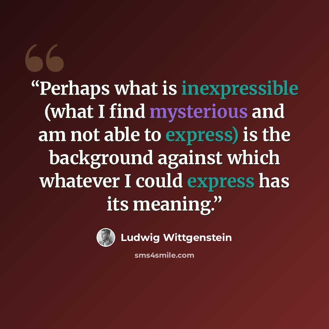 “Perhaps what is inexpressible (what I find mysterious and am not able to express) is the background against which whatever I could express has its meaning.” quote by Ludwig Wittgenstein