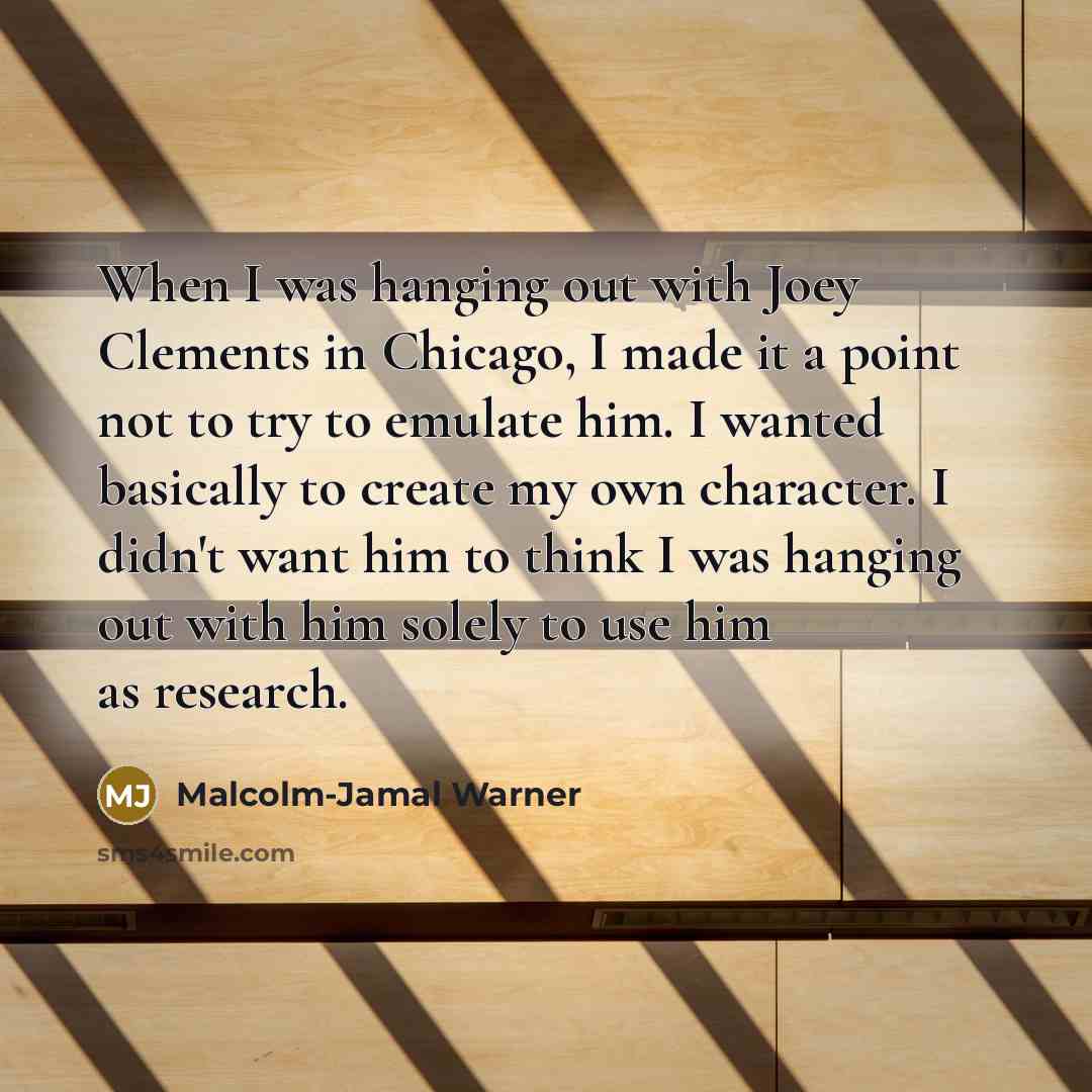“When I was hanging out with Joey Clements in Chicago, I made it a point not to try to emulate him. I wanted basically to create my own character. I didn't want him to think I was hanging out with him solely to use him as research.” quote by Malcolm-Jamal Warner
