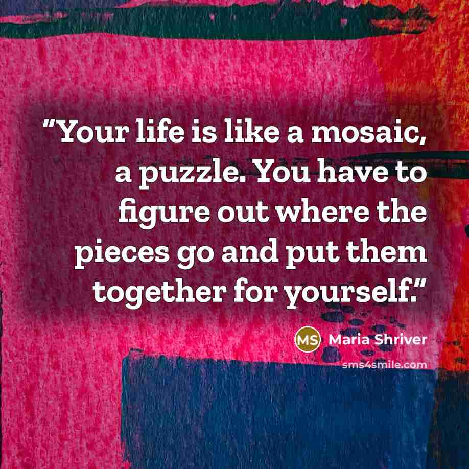 “Your life is like a mosaic, a puzzle. You have to figure out where the pieces go and put them together for yourself.” quote by Maria Shriver