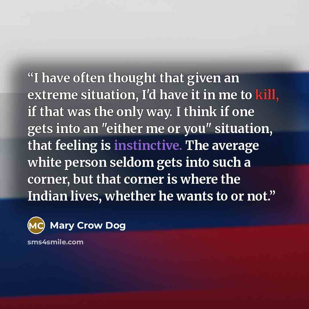 “I have often thought that given an extreme situation, I'd have it in me to kill, if that was the only way. I think if one gets into an "either me or you" situation, that feeling is instinctive. The average white person seldom gets into such a corner, but that corner is where the Indian lives…” quote by Mary Crow Dog