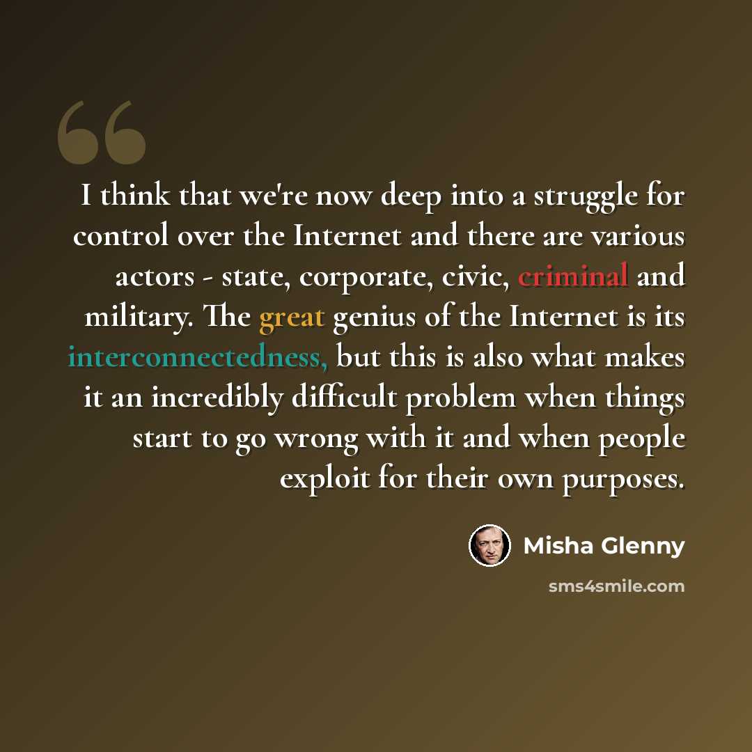 “I think that we're now deep into a struggle for control over the Internet and there are various actors - state, corporate, civic, criminal and military. The great genius of the Internet is its interconnectedness, but this is also what makes it an incredibly difficult problem when things start to…” quote by Misha Glenny