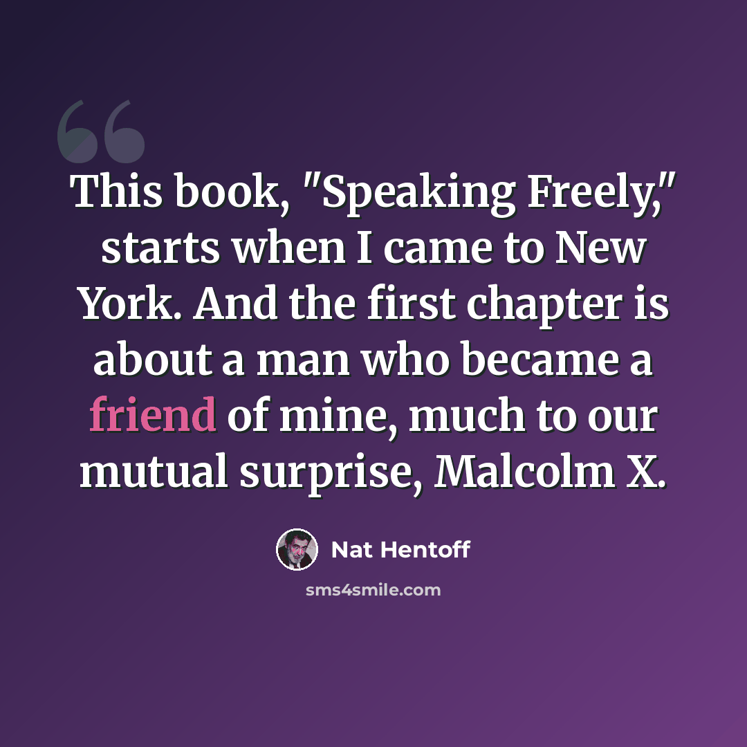 “This book, "Speaking Freely," starts when I came to New York. And the first chapter is about a man who became a friend of mine, much to our mutual surprise, Malcolm X.” quote by Nat Hentoff