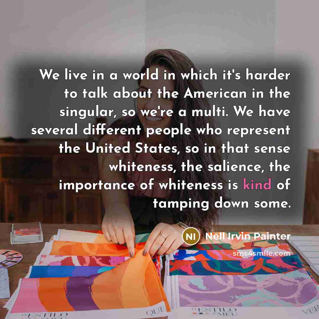 “We live in a world in which it's harder to talk about the American in the singular, so we're a multi. We have several different people who represent the United States, so in that sense whiteness, the salience, the importance of whiteness is kind of tamping down some.” quote by Nell Irvin Painter