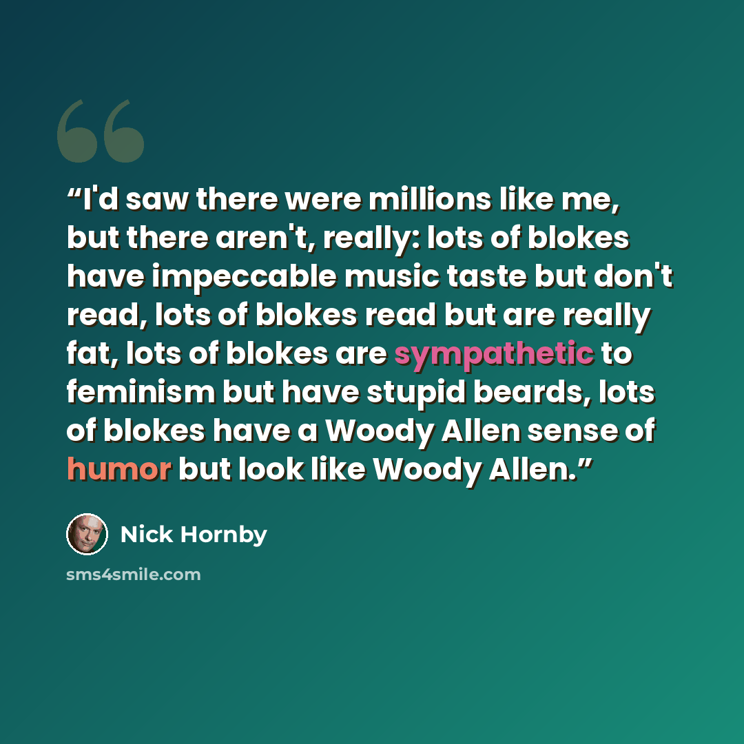 “I'd saw there were millions like me, but there aren't, really: lots of blokes have impeccable music taste but don't read, lots of blokes read but are really fat, lots of blokes are sympathetic to feminism but have stupid beards, lots of blokes have a Woody Allen sense of humor but look like Woody…” quote by Nick Hornby