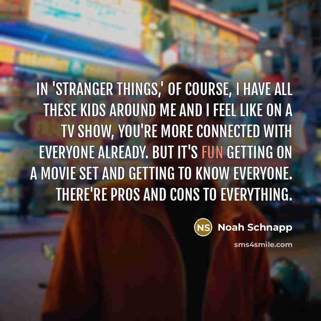 “In 'Stranger Things,' of course, I have all these kids around me and I feel like on a TV show, you're more connected with everyone already. But it's fun getting on a movie set and getting to know everyone. There're pros and cons to everything.” quote by Noah Schnapp