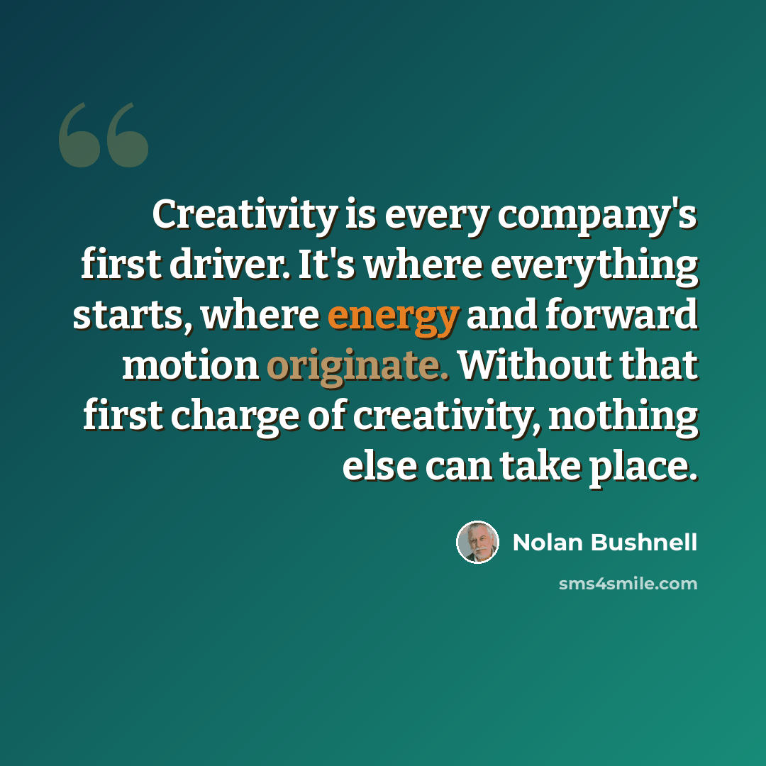 “Creativity is every company's first driver. It's where everything starts, where energy and forward motion originate. Without that first charge of creativity, nothing else can take place.” quote by Nolan Bushnell