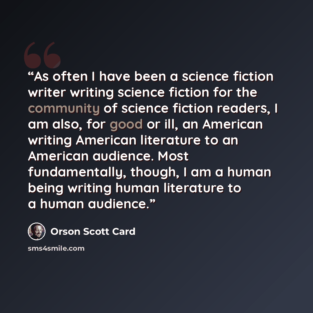 “As often I have been a science fiction writer writing science fiction for the community of science fiction readers, I am also, for good or ill, an American writing American literature to an American audience. Most fundamentally, though, I am a human being writing human literature to a human…” quote by Orson Scott Card