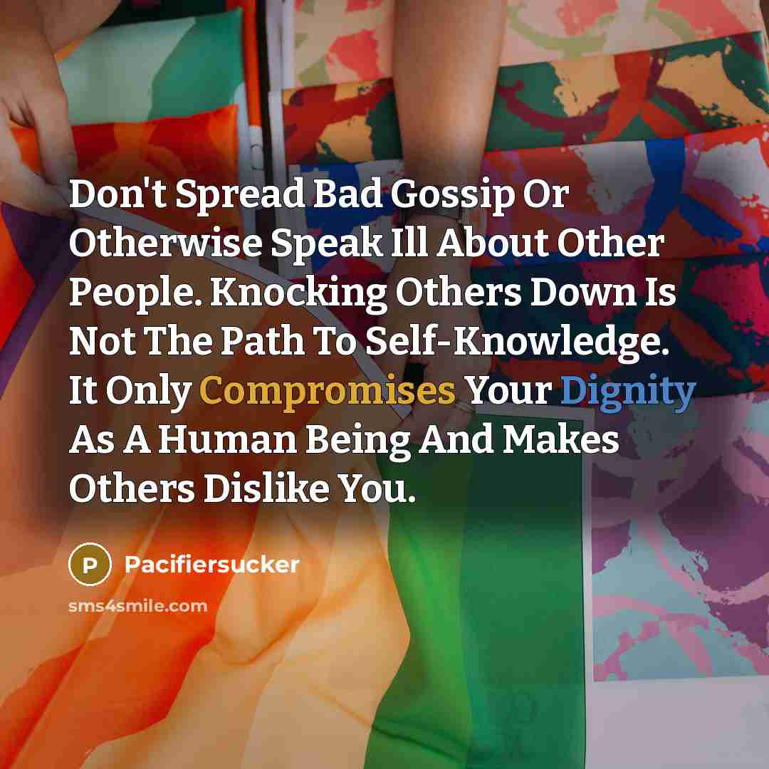 “Don't Spread Bad Gossip Or Otherwise Speak Ill About Other People. Knocking Others Down Is Not The Path To Self-Knowledge. It Only Compromises Your Dignity As A Human Being And Makes Others Dislike You.” quote by Pacifiersucker