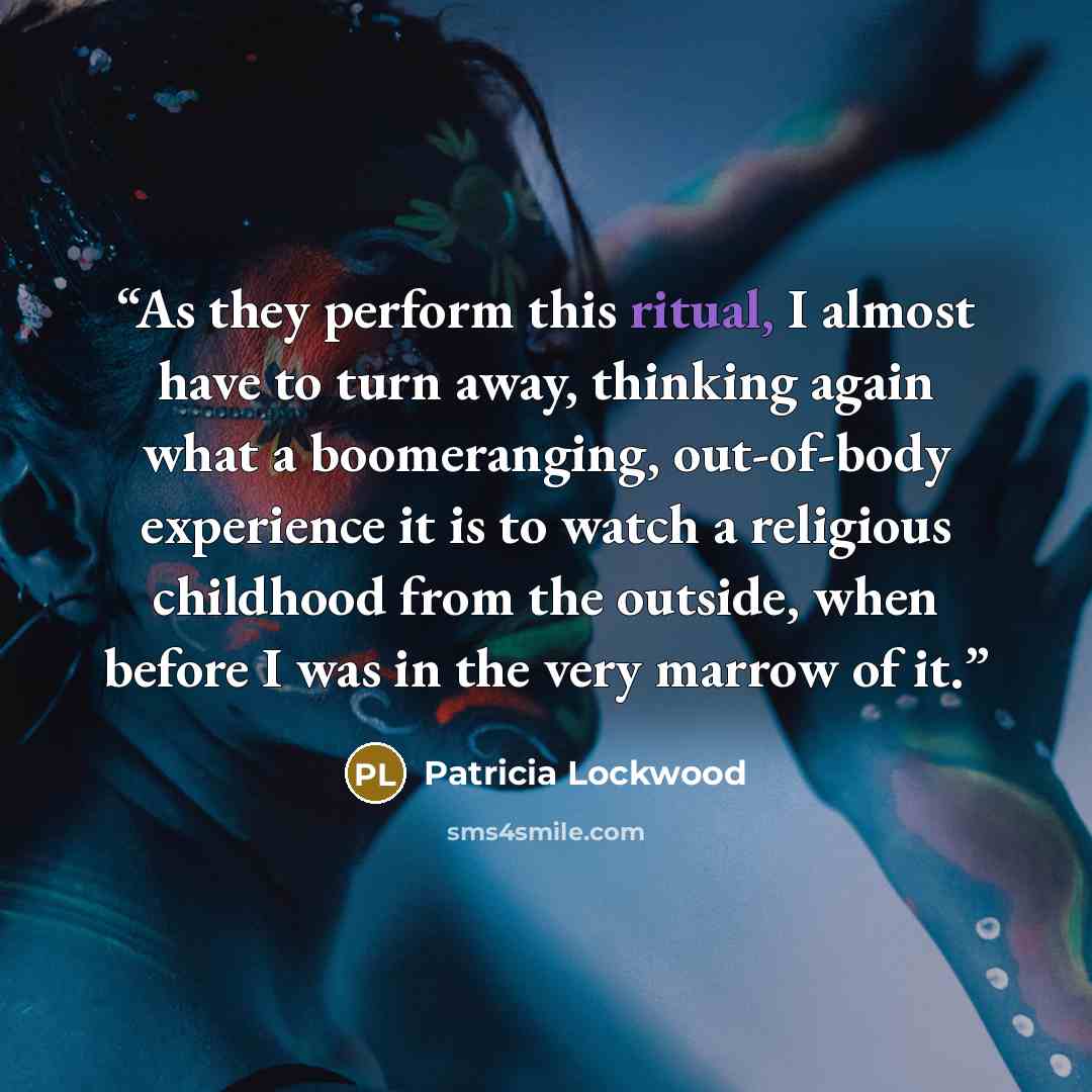 “As they perform this ritual, I almost have to turn away, thinking again what a boomeranging, out-of-body experience it is to watch a religious childhood from the outside, when before I was in the very marrow of it.” quote by Patricia Lockwood