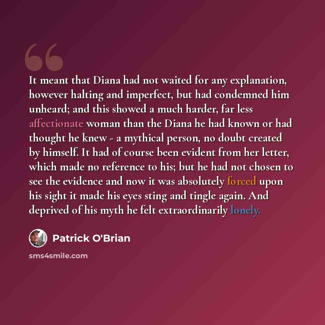 “It meant that Diana had not waited for any explanation, however halting and imperfect, but had condemned him unheard; and this showed a much harder, far less affectionate woman than the Diana he had known or had thought he knew - a mythical person, no doubt created by himself. It had of course…” quote by Patrick O'Brian